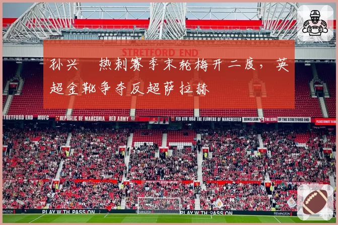 孙兴慜热刺赛季末轮梅开二度，英超金靴争夺反超萨拉赫