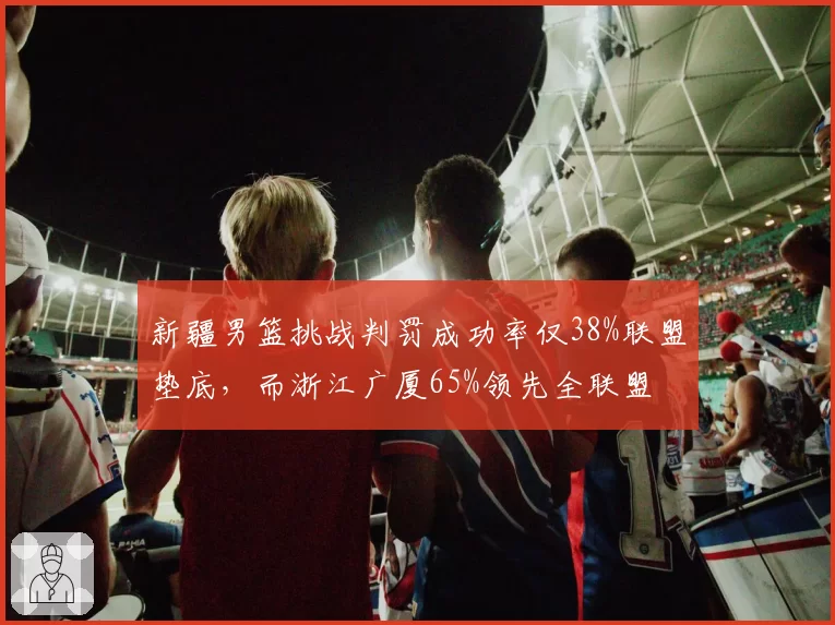 新疆男篮挑战判罚成功率仅38%联盟垫底，而浙江广厦65%领先全联盟