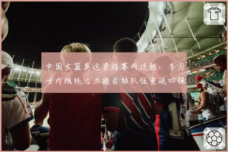 中国女篮奥运资格赛两连胜,李月汝内线统治力能否助队伍重返四强?