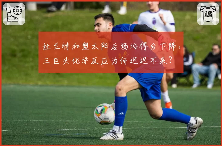 杜兰特加盟太阳后场均得分下降，三巨头化学反应为何迟迟不来？