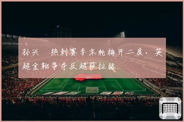 孙兴慜热刺赛季末轮梅开二度，英超金靴争夺反超萨拉赫