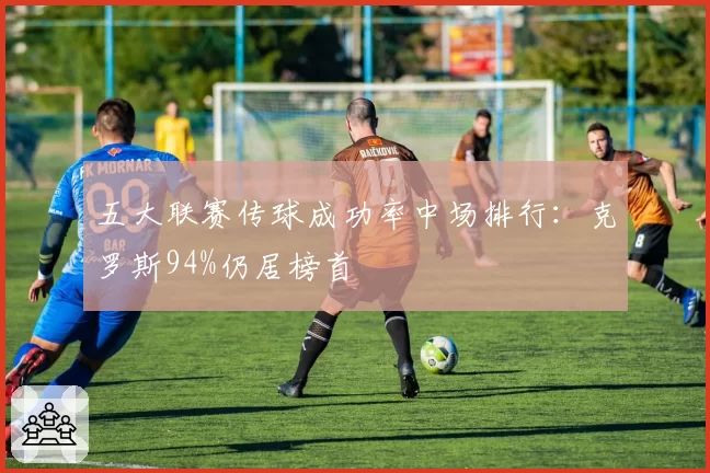 五大联赛传球成功率中场排行：克罗斯94%仍居榜首