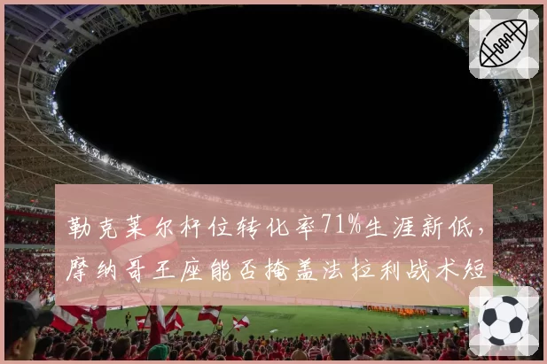 勒克莱尔杆位转化率71%生涯新低，摩纳哥王座能否掩盖法拉利战术短板？