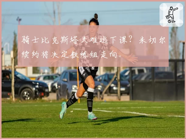 骑士比克斯塔夫难逃下课？米切尔续约将决定教练组走向。