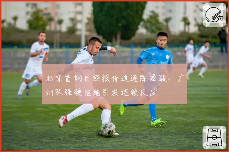 北京首钢巨额报价追逐陈盈骏,广州队强硬拒绝引发连锁反应