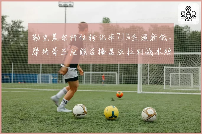 勒克莱尔杆位转化率71%生涯新低,摩纳哥王座能否掩盖法拉利战术短板?