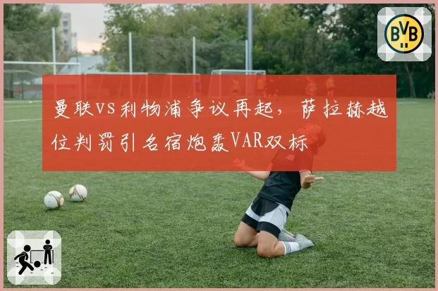曼联vs利物浦争议再起,萨拉赫越位判罚引名宿炮轰VAR双标