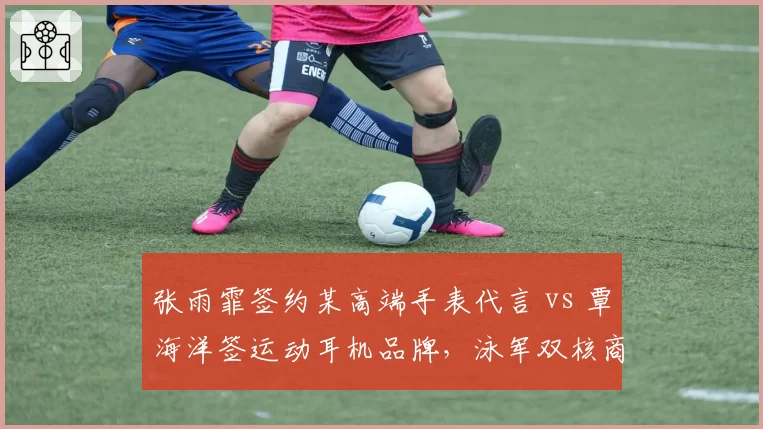 张雨霏签约某高端手表代言 vs 覃海洋签运动耳机品牌，泳军双核商业定位精准对比