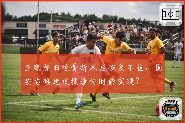 王刚陈旧性骨折术后恢复不佳，国安右路进攻提速何时能实现？