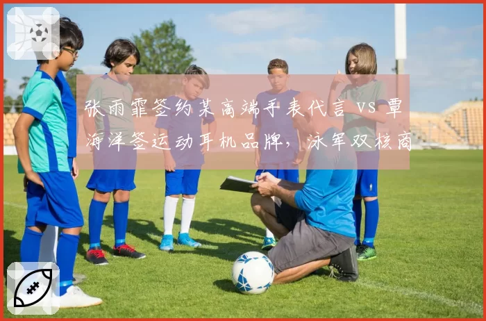 张雨霏签约某高端手表代言 vs 覃海洋签运动耳机品牌，泳军双核商业定位精准对比
