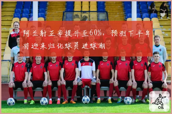 阿兰射正率提升至60%,预测下半年将迎来归化球员进球潮