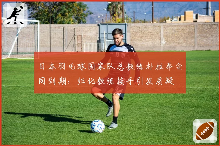 日本羽毛球国家队总教练朴柱奉合同到期，归化教练接手引发质疑