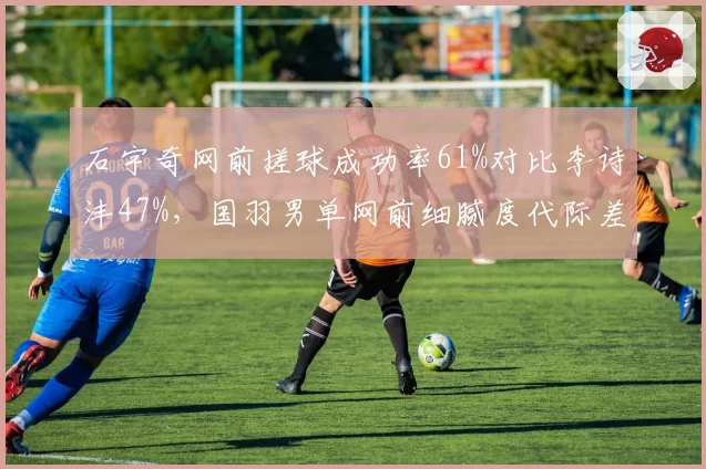 石宇奇网前搓球成功率61%对比李诗沣47%,国羽男单网前细腻度代际差异显著