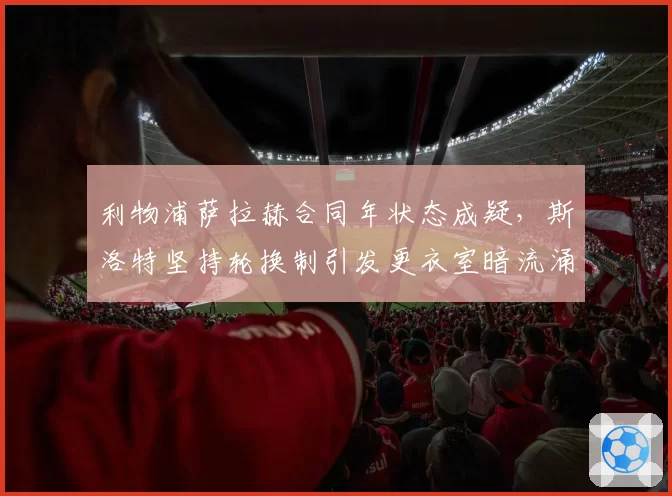利物浦萨拉赫合同年状态成疑,斯洛特坚持轮换制引发更衣室暗流涌动?