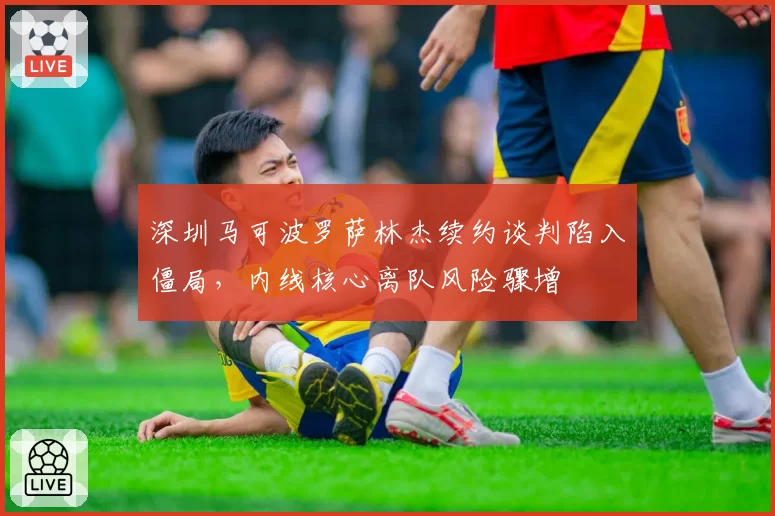 深圳马可波罗萨林杰续约谈判陷入僵局，内线核心离队风险骤增