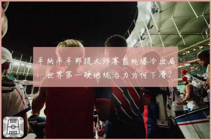 辛纳辛辛那提大师赛首轮爆冷出局，世界第一硬地统治力为何下滑？
