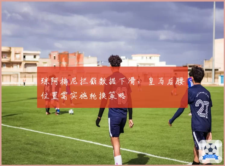 琼阿梅尼拦截数据下滑，皇马后腰位置需实施轮换策略