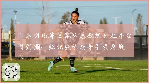 日本羽毛球国家队总教练朴柱奉合同到期，归化教练接手引发质疑