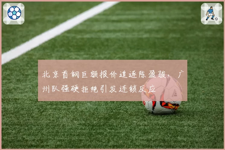 北京首钢巨额报价追逐陈盈骏，广州队强硬拒绝引发连锁反应