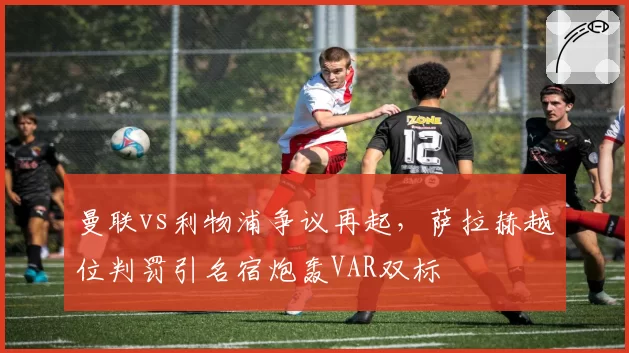 曼联vs利物浦争议再起，萨拉赫越位判罚引名宿炮轰VAR双标