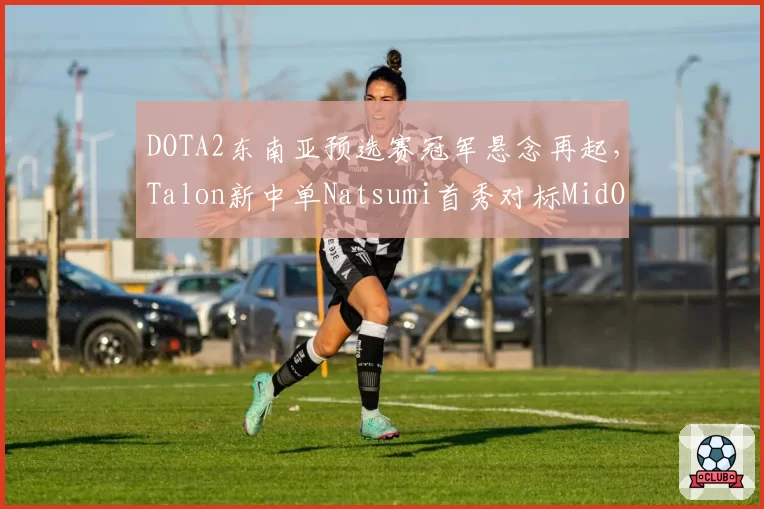 DOTA2东南亚预选赛冠军悬念再起,Talon新中单Natsumi首秀对标MidOne引发分析师前瞻__br_