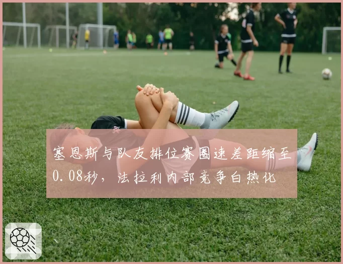 塞恩斯与队友排位赛圈速差距缩至0.08秒,法拉利内部竞争白热化