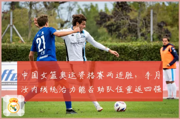中国女篮奥运资格赛两连胜，李月汝内线统治力能否助队伍重返四强？
